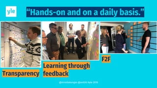 “Hands-on and on a daily basis.”
Transparency
Learning through
feedback
F2F
@mirettekangas @anttiki #yle 2018
 