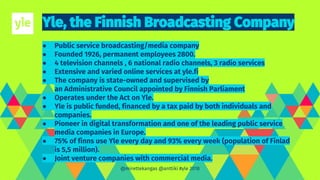 ● Public service broadcasting/media company
● Founded 1926, permanent employees 2800.
● 4 television channels , 6 national radio channels, 3 radio services
● Extensive and varied online services at yle.fi
● The company is state-owned and supervised by
an Administrative Council appointed by Finnish Parliament
● Operates under the Act on Yle.
● Yle is public funded, financed by a tax paid by both individuals and
companies.
● Pioneer in digital transformation and one of the leading public service
media companies in Europe.
● 75% of finns use Yle every day and 93% every week (population of Finlad
is 5,5 million).
● Joint venture companies with commercial media.
@mirettekangas @anttiki #yle 2018
 