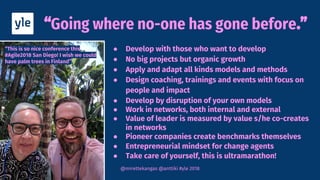 Going where no-one has gone before
@mirettekangas @anttiki #yle 2018
● Develop with those who want to develop
● No big projects but organic growth
● Apply and adapt all kinds models and methods
● Design coaching, trainings and events with focus on
people and impact
● Develop by disruption of your own models
● Work in networks, both internal and external
● Value of leader is measured by value s/he co-creates
in networks
● Pioneer companies create benchmarks themselves
● Entrepreneurial mindset for change agents
● Take care of yourself, this is ultramarathon!
“This is so nice conference this
#Agile2018 San Diego! I wish we could
have palm trees in Finland”
 