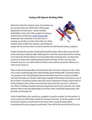Going with Sports Betting Odds


Sports has taken the world by storm. Everywhere you
go, you know that you will be able to find people
playing their favorite sport - tennis, football,
basketball to name a few. Now, people are trying to
find the latest and the best sports betting odds.
Individuals who would like to try their luck in
winning can do this no matter where they are. Some
websites allow mobile bets, which is a good thing for
people who do not have time to sit down and bet over the Internet using a computer.

People who decide to do this should understand the stakes. Short odds means that the
event occurring is relatively high. Odds against is when the money returned for winning
is two times the first bet placed. If you remember these terms by heart, you know that
you have an easier time understanding this kind of betting. At first, you may seem
confused, however, you will be able to do this in time without any hassle. Patience is a
virtue so try to have it.

There is also the decimal odds or the fractional odds. You have to know how this works
if you want to push through with understanding sports betting odds. Fractional odds is
very popular in the United Kingdom because the bettor knows how much is available
and what the stakes are. People could not get enough of this because it has been a way of
life for them. Everything changes when they start to experience winning. Expect them to
do the betting as often as they want to because they know they may have a chance to
win. There is nothing wrong here because people just want to have some fun. At a small
amount, there is also that opportunity to win big so they would risk losing money with
the hopes of winning it all.

In the United States, they usually use a negative or positive number. For the positive, it
is how much you will be able to make for winning a $100 bet. As for the negative, it will
tell you how much you need to bet to win $100. Once you get the hang of this,
everything will be easy enough to understand. Time will be the one to tell you if you are
 