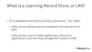 What is a Learning Record Store, or LRS?
• It’s a database that stores activity statements - the “data”
• LRSs can be software (even hardware) that stands on its
own.
• LRSs can be a part of data appliances, enterprise
applications and learning management system (LMS)
 