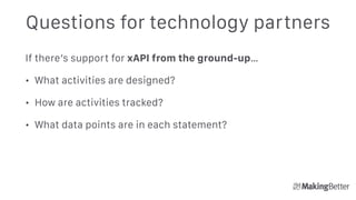 Questions for technology partners
If there’s support for xAPI from the ground-up…
• What activities are designed?
• How are activities tracked?
• What data points are in each statement? 
 
 
 
 