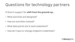 Questions for technology partners
If there’s support for xAPI from the ground-up…
• What activities are designed?
• How are activities tracked?
• What data points are in each statement?
• How do I input or change endpoint credentials? 
 
 