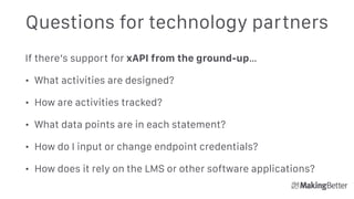Questions for technology partners
If there’s support for xAPI from the ground-up…
• What activities are designed?
• How are activities tracked?
• What data points are in each statement?
• How do I input or change endpoint credentials?
• How does it rely on the LMS or other software applications?
 