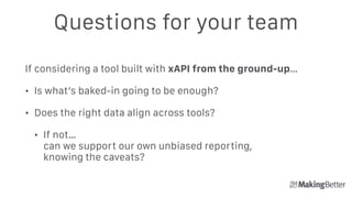 Questions for your team
If considering a tool built with xAPI from the ground-up…
• Is what’s baked-in going to be enough?
• Does the right data align across tools?
• If not…  
can we support our own unbiased reporting,  
knowing the caveats?
 