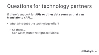 Questions for technology partners
If there’s support for APIs or other data sources that can
translate to xAPI…
• What APIs does the technology offer?
• Of these… 
Can we capture the right activities?
 