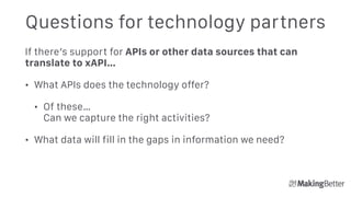 Questions for technology partners
If there’s support for APIs or other data sources that can
translate to xAPI…
• What APIs does the technology offer?
• Of these… 
Can we capture the right activities?
• What data will fill in the gaps in information we need?
 