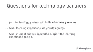 Questions for technology partners
If your technology partner will build whatever you want…
• What learning experience are you designing?
• What interactions are needed to support the learning
experience design?
 