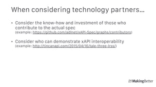 When considering technology partners…
• Consider the know-how and investment of those who
contribute to the actual spec 
(example: https://github.com/adlnet/xAPI-Spec/graphs/contributors)
• Consider who can demonstrate xAPI interoperability 
(example: http://tincanapi.com/2015/04/16/tale-three-lrss/)
 