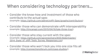 When considering technology partners…
• Consider the know-how and investment of those who
contribute to the actual spec 
(example: https://github.com/adlnet/xAPI-Spec/graphs/contributors)
• Consider those who can demonstrate xAPI interoperability 
(example: http://tincanapi.com/2015/04/16/tale-three-lrss/)
• Consider those who stay current with the spec 
(example: https://github.com/aaronesilvers/IEEE/blob/master/
2014_State_of_xAPI_Tools_Survey_Responses.csv)
• Consider those who won’t lock you into one size fits all 
(example: http://connectionsforum.com/case-studies/)
 