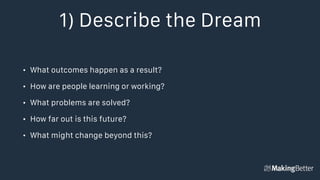 1) Describe the Dream
• What outcomes happen as a result?
• How are people learning or working?
• What problems are solved?
• How far out is this future?
• What might change beyond this?
 