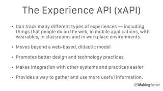 The Experience API (xAPI)
• Can track many different types of experiences — including
things that people do on the web, in mobile applications, with
wearables, in classrooms and in workplace environments
• Moves beyond a web-based, didactic model
• Promotes better design and technology practices
• Makes integration with other systems and practices easier
• Provides a way to gather and use more useful information.
 