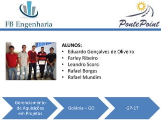 ALUNOS:
                 • Eduardo Gonçalves de Oliveira
                 • Farley Ribeiro
                 • Leandro Scorsi
                 • Rafael Borges
                 • Rafael Mundim



Gerenciamento
 de Aquisições     Goiânia – GO             GP-17
  em Projetos
 