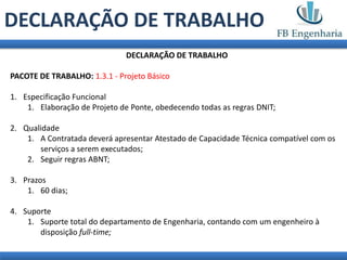 DECLARAÇÃO DE TRABALHO
                               DECLARAÇÃO DE TRABALHO

PACOTE DE TRABALHO: 1.3.1 - Projeto Básico

1. Especificação Funcional
    1. Elaboração de Projeto de Ponte, obedecendo todas as regras DNIT;

2. Qualidade
    1. A Contratada deverá apresentar Atestado de Capacidade Técnica compatível com os
       serviços a serem executados;
    2. Seguir regras ABNT;

3. Prazos
    1. 60 dias;

4. Suporte
    1. Suporte total do departamento de Engenharia, contando com um engenheiro à
       disposição full-time;
 
