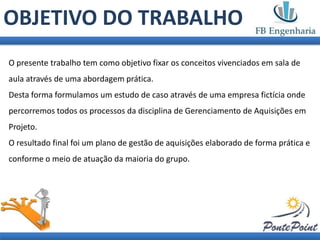OBJETIVO DO TRABALHO
O presente trabalho tem como objetivo fixar os conceitos vivenciados em sala de
aula através de uma abordagem prática.
Desta forma formulamos um estudo de caso através de uma empresa fictícia onde
percorremos todos os processos da disciplina de Gerenciamento de Aquisições em
Projeto.
O resultado final foi um plano de gestão de aquisições elaborado de forma prática e
conforme o meio de atuação da maioria do grupo.
 