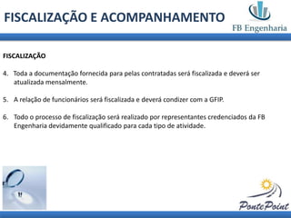 FISCALIZAÇÃO E ACOMPANHAMENTO

FISCALIZAÇÃO

4. Toda a documentação fornecida para pelas contratadas será fiscalizada e deverá ser
   atualizada mensalmente.

5. A relação de funcionários será fiscalizada e deverá condizer com a GFIP.

6. Todo o processo de fiscalização será realizado por representantes credenciados da FB
   Engenharia devidamente qualificado para cada tipo de atividade.
 
