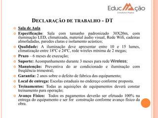 DECLARAÇÃO DE TRABALHO - DT
   Sala de Aula
   Especificação: Sala com tamanho padronizado 30X20m, com
    iluminação LED, climatizada, material áudio visual, Rede Wifi, cadeiras
    almofadadas, paredes claras e isolamento acústico;
   Qualidade: A iluminação deve apresentar entre 10 e 15 lumes,
    climatização entre 18ºC e 24ºC, rede wireles mínima de 2 megas;
   Prazo – 6 meses de execução;
   Suporte: Acompanhamento durante 3 meses para rede Wireless;
   Manutenção: Preventiva do ar condicionado e iluminação com
    freqüência trimestral;
   Garantia: 2 anos sobre o defeito de fabrica dos equipamento;
   Local de entrega: Escolas estaduais no endereço conforme proposta.
   Treinamentos: Todas as aquisições de equipamentos deverá constar
    treinamento para operação;
   Avanço Físico: Todos os pagamentos deverão ser efetuado 100% na
    entrega do equipamento e ser for construção conforme avanço físico da
    obra.
 