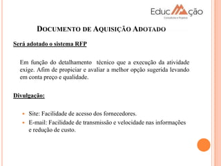 DOCUMENTO DE AQUISIÇÃO ADOTADO
Será adotado o sistema RFP

  Em função do detalhamento técnico que a execução da atividade
  exige. Afim de propiciar e avaliar a melhor opção sugerida levando
  em conta preço e qualidade.

Divulgação:

      Site: Facilidade de acesso dos fornecedores.
      E-mail: Facilidade de transmissão e velocidade nas informações
       e redução de custo.
 