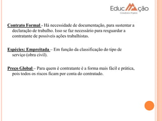 Contrato Formal - Há necessidade de documentação, para sustentar a
  declaração de trabalho. Isso se faz necessário para resguardar a
  contratante de possíveis ações trabalhistas.

Espécies: Empreitada – Em função da classificação do tipo de
  serviço (obra civil).

Preço Global – Para quem é contratante é a forma mais fácil e prática,
  pois todos os riscos ficam por conta do contratado.
 