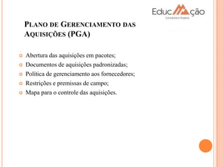 PLANO DE GERENCIAMENTO DAS
    AQUISIÇÕES (PGA)

   Abertura das aquisições em pacotes;
   Documentos de aquisições padronizadas;
   Política de gerenciamento aos fornecedores;
   Restrições e premissas de campo;
   Mapa para o controle das aquisições.
 