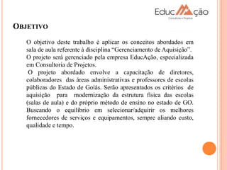 OBJETIVO
   O objetivo deste trabalho é aplicar os conceitos abordados em
   sala de aula referente à disciplina “Gerenciamento de Aquisição”.
   O projeto será gerenciado pela empresa EducAção, especializada
   em Consultoria de Projetos.
    O projeto abordado envolve a capacitação de diretores,
   colaboradores das áreas administrativas e professores de escolas
   públicas do Estado de Goiás. Serão apresentados os critérios de
   aquisição para modernização da estrutura física das escolas
   (salas de aula) e do próprio método de ensino no estado de GO.
   Buscando o equilíbrio em selecionar/adquirir os melhores
   fornecedores de serviços e equipamentos, sempre aliando custo,
   qualidade e tempo.
 