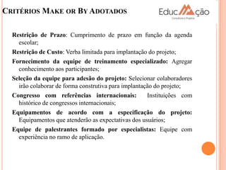 CRITÉRIOS MAKE OR BY ADOTADOS

  Restrição de Prazo: Cumprimento de prazo em função da agenda
    escolar;
  Restrição de Custo: Verba limitada para implantação do projeto;
  Fornecimento da equipe de treinamento especializado: Agregar
    conhecimento aos participantes;
  Seleção da equipe para adesão do projeto: Selecionar colaboradores
    irão colaborar de forma construtiva para implantação do projeto;
  Congresso com referências internacionais:           Instituições com
    histórico de congressos internacionais;
  Equipamentos de acordo com a especificação do projeto:
    Equipamentos que atenderão as expectativas dos usuários;
  Equipe de palestrantes formado por especialistas: Equipe com
    experiência no ramo de aplicação.
 