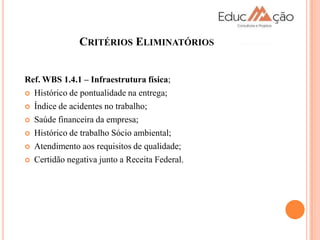 CRITÉRIOS ELIMINATÓRIOS


Ref. WBS 1.4.1 – Infraestrutura física;
 Histórico de pontualidade na entrega;

 Índice de acidentes no trabalho;

 Saúde financeira da empresa;

 Histórico de trabalho Sócio ambiental;

 Atendimento aos requisitos de qualidade;

 Certidão negativa junto a Receita Federal.
 