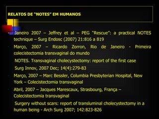 RELATOS DE “NOTES” EM HUMANOS -  Janeiro 2007 – Jeffrey et al – PEG “Rescue”: a practical NOTES technique – Surg Endosc (2007) 21:816 a 819 Março, 2007 – Ricardo Zorron, Rio de Janeiro - Primeira colecistectomia transvaginal do mundo NOTES. Transvaginal cholecystectomy: report of the first case Surg Innov, 2007 Dec; 14(4):279-83 Março, 2007 – Marc Bessler, Columbia Presbyterian Hospital, New York – Colecistectomia transvaginal Abril, 2007 – Jacques Marescaux, Strasbourg, França – Colecistectomia transvaginal Surgery without scars: report of transluminal cholecystectomy in a human being -  Arch Surg 2007; 142:823-826 . 
