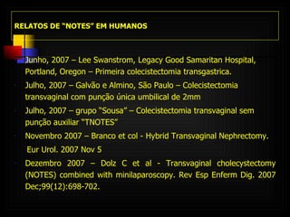 RELATOS DE “NOTES” EM HUMANOS Junho, 2007 – Lee Swanstrom,  Legacy Good Samaritan Hospital, Portland, Oregon – Primeira colecistectomia transgastrica. Julho, 2007 – Galvão e Almino, São Paulo – Colecistectomia transvaginal com punção única umbilical de 2mm Julho, 2007 – grupo “Sousa” – Colecistectomia transvaginal sem punção auxiliar “TNOTES”  Novembro 2007 – Branco et col - Hybrid Transvaginal Nephrectomy. Eur Urol. 2007 Nov 5  Dezembro 2007 – Dolz C et al -  Transvaginal cholecystectomy (NOTES) combined with minilaparoscopy.  Rev Esp Enferm Dig. 2007 Dec;99(12):698-702. 