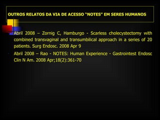 OUTROS RELATOS DA VIA DE ACESSO “NOTES” EM SERES HUMANOS Abril 2008 – Zornig C, Hamburgo - Scarless cholecystectomy with combined transvaginal and transumbilical approach in a series of 20 patients. Surg Endosc. 2008 Apr 9 Abril 2008 – Rao - NOTES: Human Experience - Gastrointest Endosc Clin N Am.  2008 Apr;18(2):361-70 . 