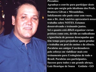 Prezados: Agradeço o convite para participar deste  curso que surgiu pelo idealismo dos Profs. Doutores Gilvan e Mirandolino. Infelizmente não pude estar com voces,  mas o Dr. José Américo apresentará nosso  trabalho sobre NOTES. Estamos  desenvolvendo e treinando juntos.  Sei o quanto está difícil organizar cursos  práticos como este, devido ao radicalismo  e ignorância de pessoas desocupadas que  têm tempo para prejudicar quem produz e trabalha em prol do ensino e da ciência.  Parabéns aos amigos Coordenadores pelo esforço em viabilizar mais este  treinamento para Urologistas de todo o  Brasil. Parabéns aos participantes.  Sucesso para todos e um grande abraço. Luiz Henrique de Sousa  Goiânia - GO  