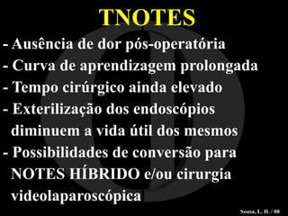 TNOTES - Ausência de dor pós-operatória - Curva de aprendizagem prolongada - Tempo cirúrgico ainda elevado - Exterilização dos endoscópios  diminuem a vida útil dos mesmos - Possibilidades de conversão para  NOTES HÍBRIDO e/ou cirurgia  videolaparoscópica I O Sousa, L. H. / 08 