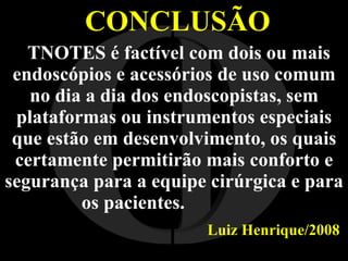 CONCLUSÃO TNOTES é factível com dois ou mais endoscópios e acessórios de uso comum no dia a dia dos endoscopistas, sem plataformas ou instrumentos especiais que estão em desenvolvimento, os quais certamente permitirão mais conforto e segurança para a equipe cirúrgica e para os pacientes.  Luiz Henrique/2008   I O 