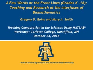 North Carolina Agricultural and Technical State University
North Carolina Agricultural and Technical State University
A Few Words at the Front Lines (Grades K -16):
Teaching and Research at the Interfaces of
Biomathematics
Gregory D. Goins and Mary A. Smith
Teaching Computation in the Sciences Using MATLAB®
Workshop: Carleton College, Northfield, MN
October 23, 2016
 