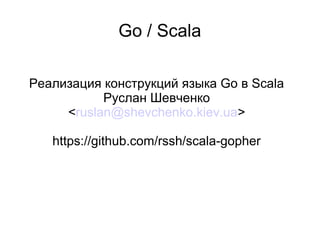 Go / Scala
Реализация конструкций языка Go в Scala
Руслан Шевченко
<ruslan@shevchenko.kiev.ua>
https://github.com/rssh/scala-gopher
 