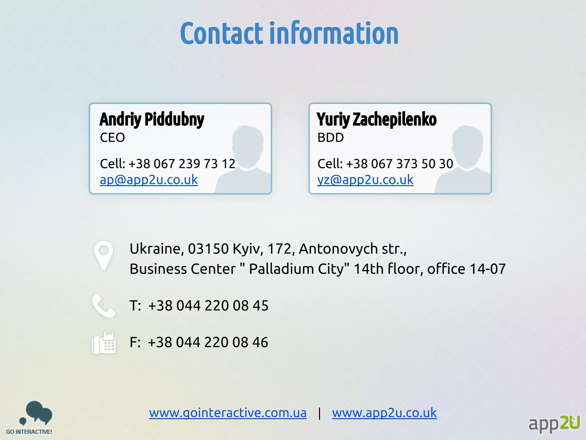 Contact information
Andriy Piddubny

Yuriy Zachepilenko

CEO

BDD

Cell: +38 067 239 73 12
ap@app2u.co.uk

Cell: +38 067 373 50 30
yz@app2u.co.uk

Ukraine, 03150 Kyiv, 172, Antonovych str.,
Business Center " Palladium City" 14th floor, office 14-07
T: +38 044 220 08 45
F: +38 044 220 08 46

www.gointeractive.com.ua | www.app2u.co.uk

 