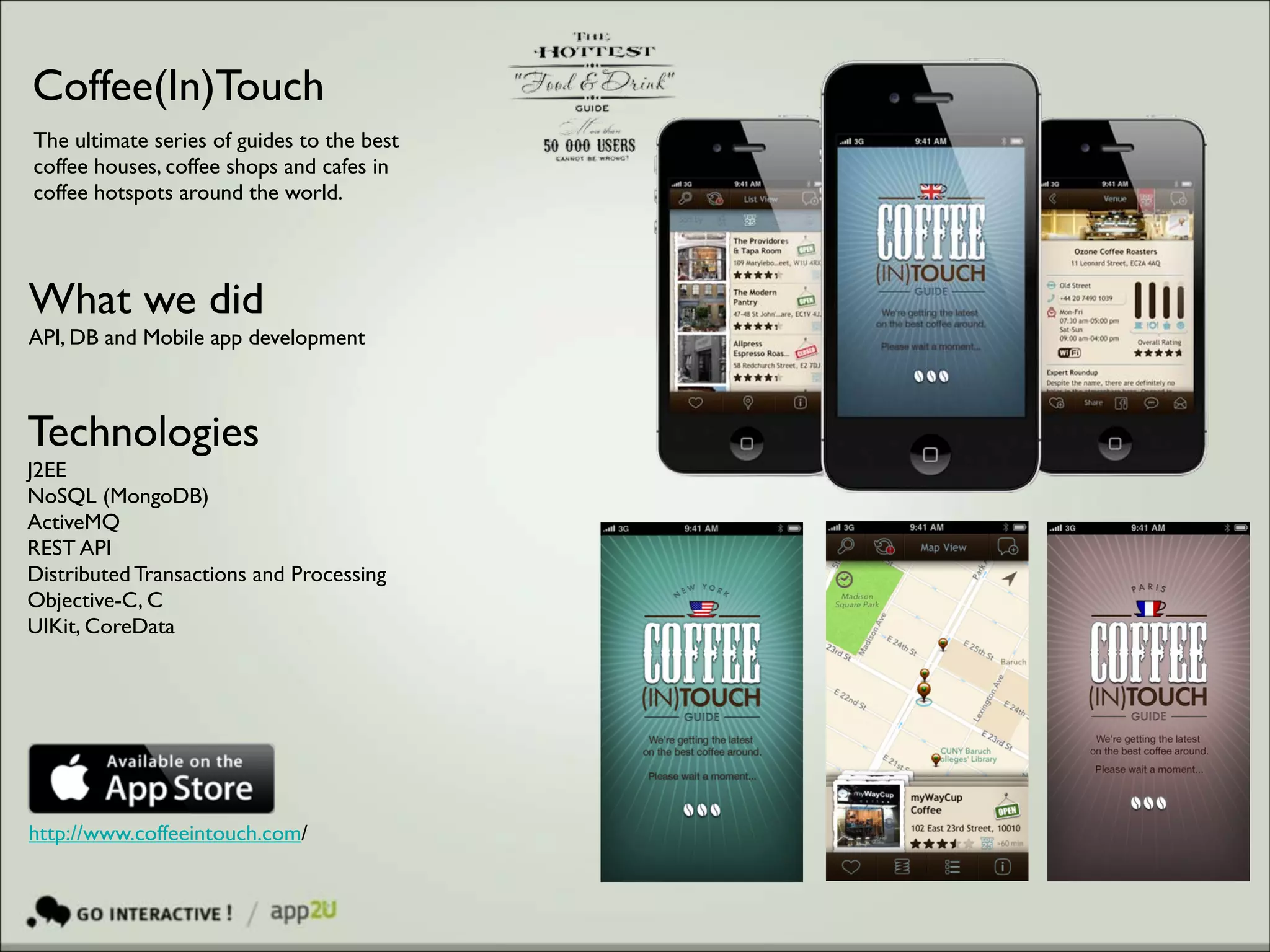 Coffee(In)Touch
The ultimate series of guides to the best
coffee houses, coffee shops and cafes in
coffee hotspots around the world.

What we did	

API, DB and Mobile app development

Technologies 	

J2EE 	

NoSQL (MongoDB)	

ActiveMQ 	

REST API	

Distributed Transactions and Processing	

Objective-C, C	

UIKit, CoreData

http://www.coffeeintouch.com/

 