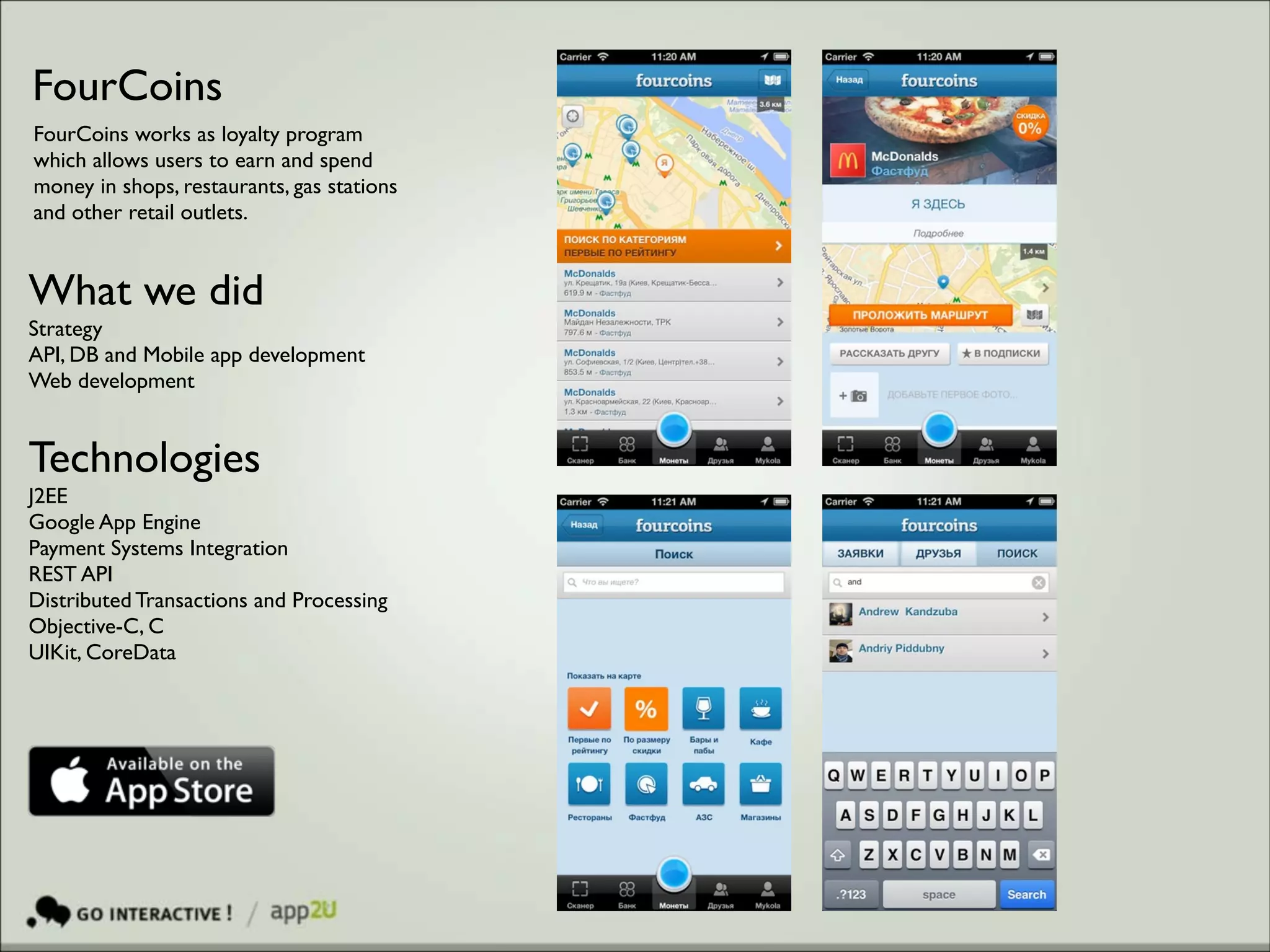 FourCoins
FourCoins works as loyalty program
which allows users to earn and spend
money in shops, restaurants, gas stations
and other retail outlets.

What we did	

Strategy 	

API, DB and Mobile app development	

Web development

Technologies 	

J2EE 	

Google App Engine	

Payment Systems Integration	

REST API	

Distributed Transactions and Processing	

Objective-C, C	

UIKit, CoreData

 