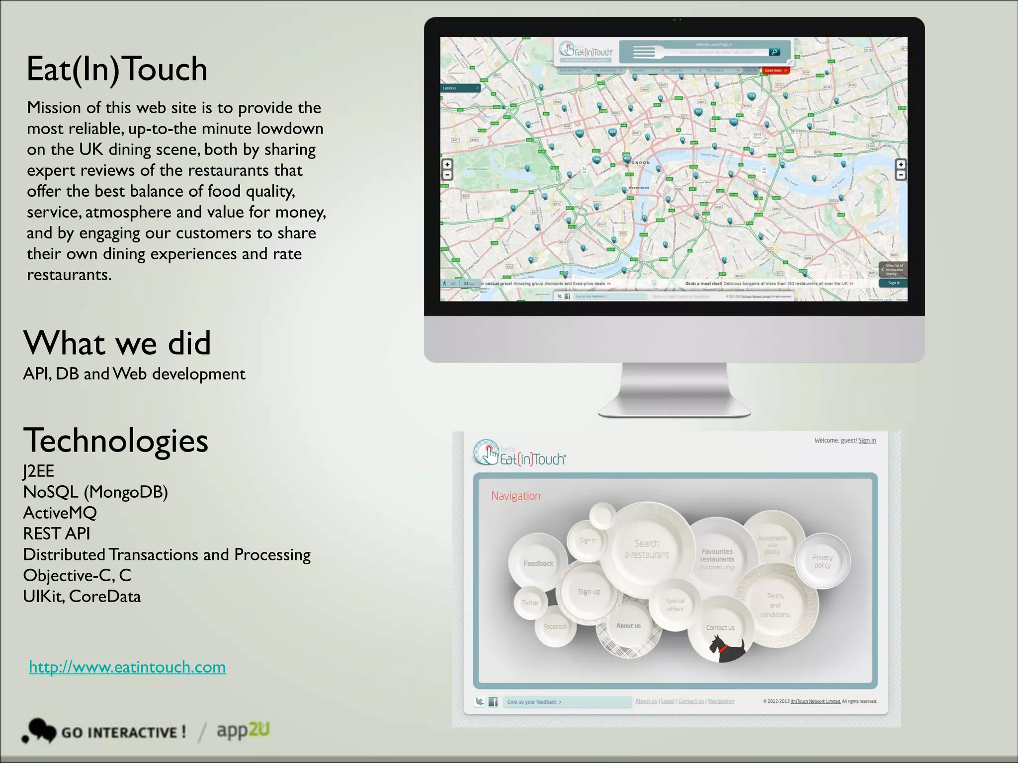 Eat(In)Touch
Mission of this web site is to provide the
most reliable, up-to-the minute lowdown
on the UK dining scene, both by sharing
expert reviews of the restaurants that
offer the best balance of food quality,
service, atmosphere and value for money,
and by engaging our customers to share
their own dining experiences and rate
restaurants.

What we did	

API, DB and Web development

Technologies 	

J2EE 	

NoSQL (MongoDB)	

ActiveMQ 	

REST API	

Distributed Transactions and Processing	

Objective-C, C	

UIKit, CoreData

http://www.eatintouch.com

 