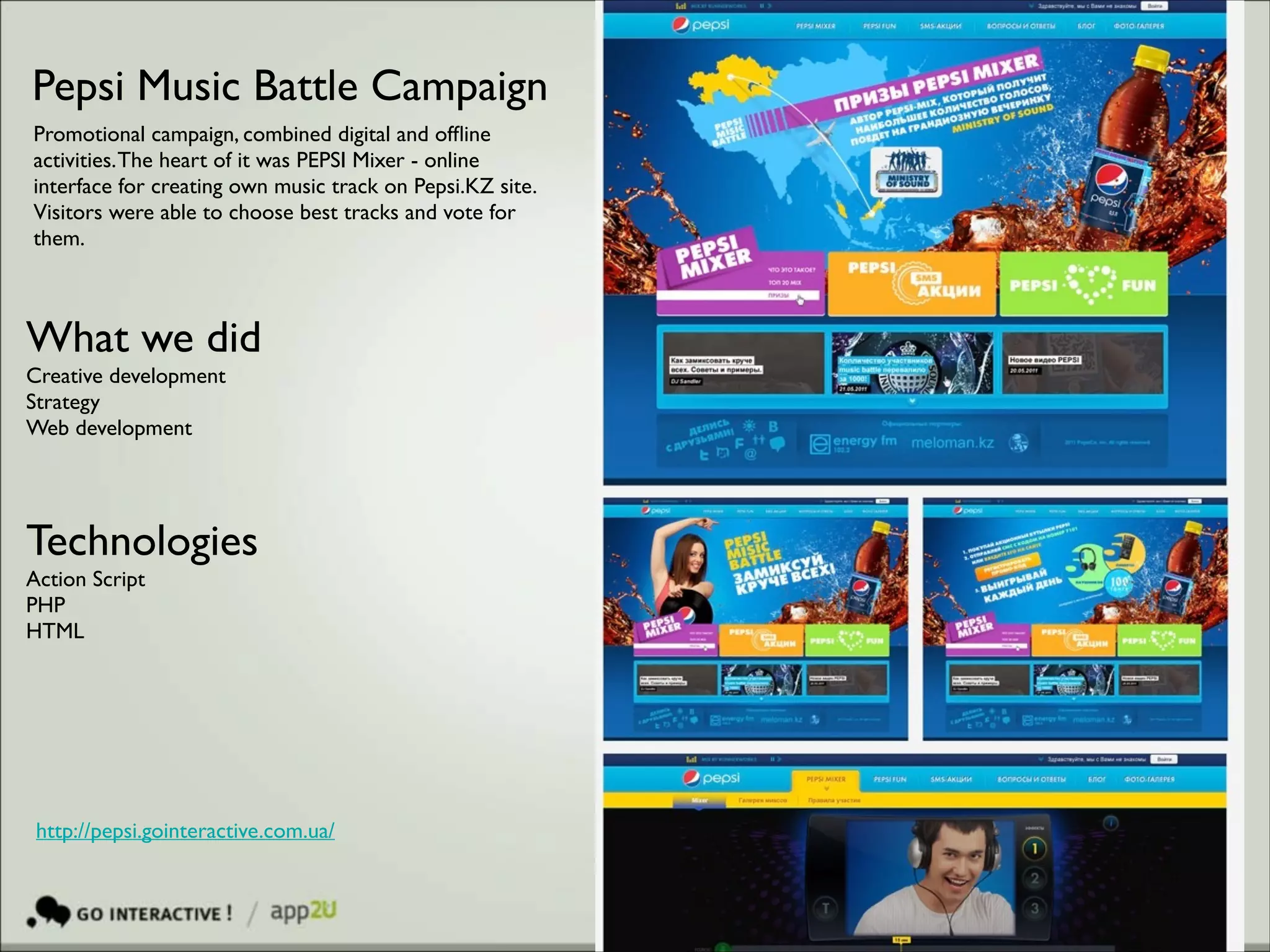 Pepsi Music Battle Campaign
Promotional campaign, combined digital and ofﬂine
activities. The heart of it was PEPSI Mixer - online
interface for creating own music track on Pepsi.KZ site. 	

Visitors were able to choose best tracks and vote for
them.

What we did	

Creative development	

Strategy	

Web development 	


!

Technologies 	

Action Script	

PHP	

HTML	


http://pepsi.gointeractive.com.ua/

 