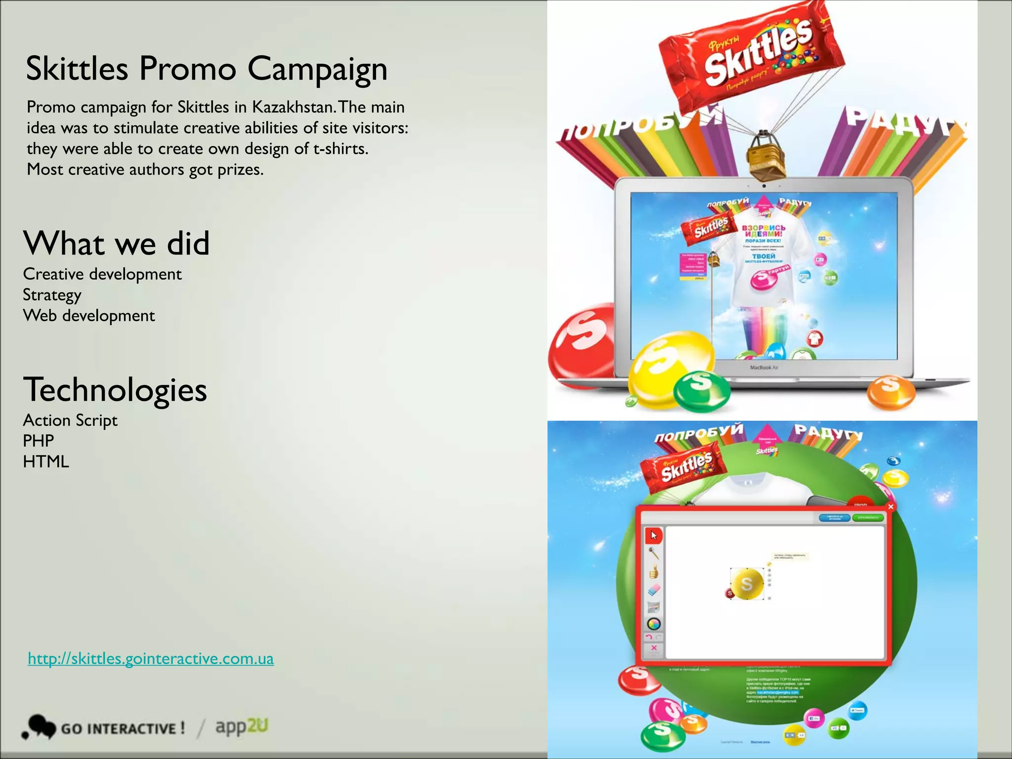 Skittles Promo Campaign
Promo campaign for Skittles in Kazakhstan. The main
idea was to stimulate creative abilities of site visitors:
they were able to create own design of t-shirts.
Most creative authors got prizes.

What we did	

Creative development 	

Strategy	

Web development

Technologies 	

Action Script	

PHP	

HTML	


http://skittles.gointeractive.com.ua

 