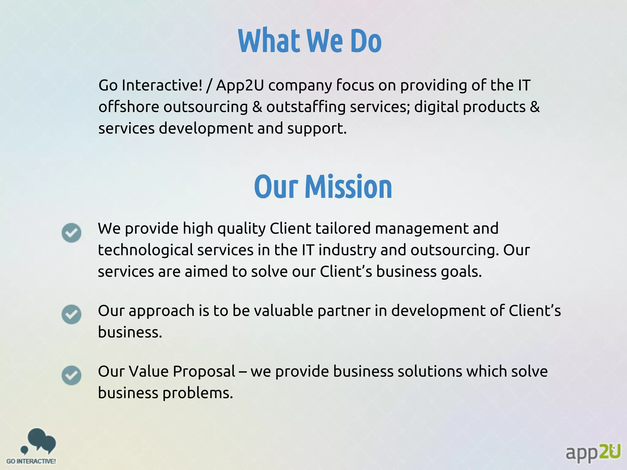 What We Do
Go Interactive! / App2U company focus on providing of the IT
offshore outsourcing & outstaffing services; digital products &
services development and support.

Our Mission
We provide high quality Client tailored management and
technological services in the IT industry and outsourcing. Our
services are aimed to solve our Client’s business goals.
Our approach is to be valuable partner in development of Client’s
business.
Our Value Proposal – we provide business solutions which solve
business problems.

 
