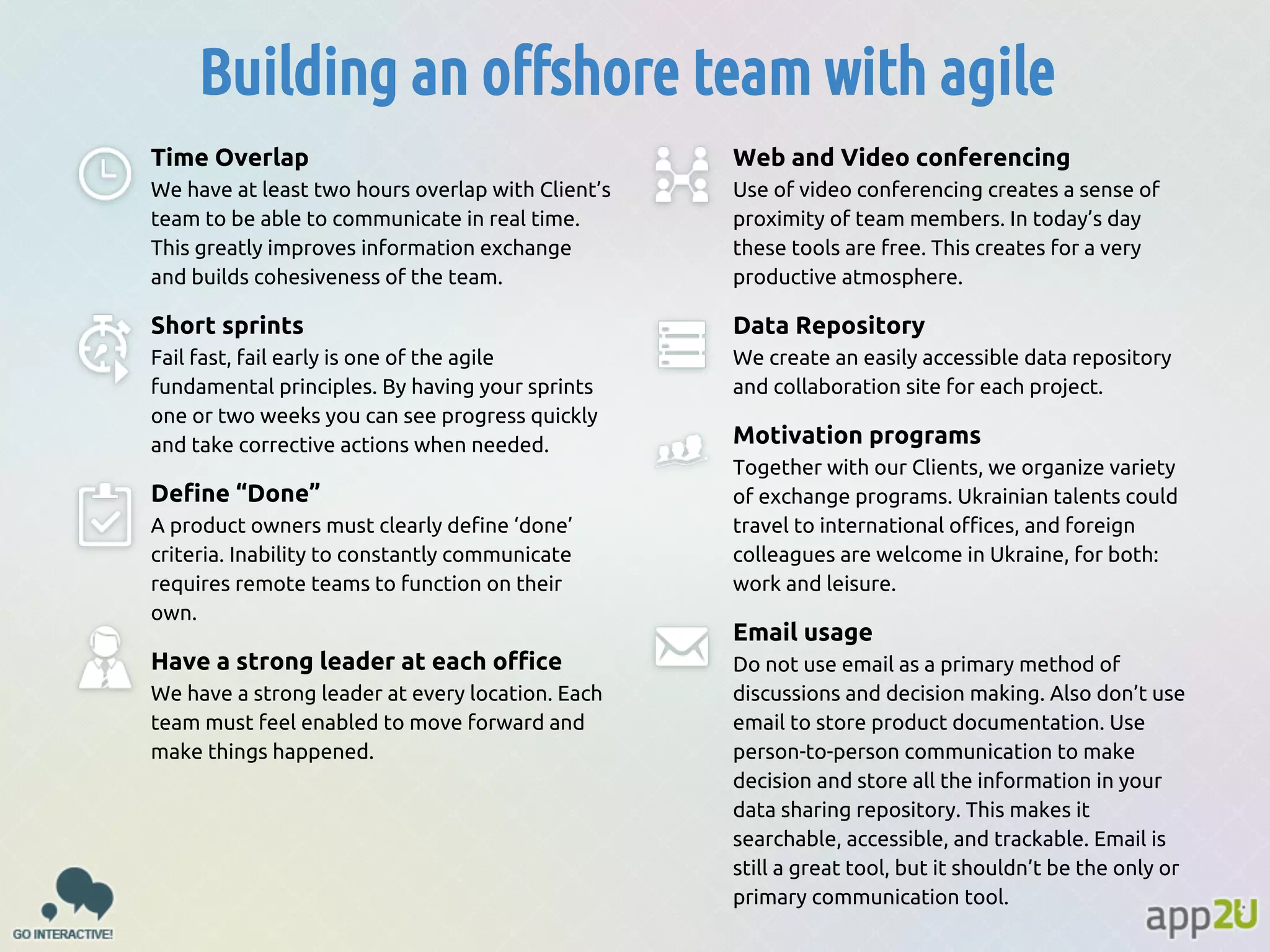 Building an offshore team with agile
Time Overlap

Web and Video conferencing

We have at least two hours overlap with Client’s
team to be able to communicate in real time.
This greatly improves information exchange
and builds cohesiveness of the team.

Use of video conferencing creates a sense of
proximity of team members. In today’s day
these tools are free. This creates for a very
productive atmosphere.

Short sprints

Data Repository

Fail fast, fail early is one of the agile
fundamental principles. By having your sprints
one or two weeks you can see progress quickly
and take corrective actions when needed.

We create an easily accessible data repository
and collaboration site for each project.

Define “Done”
A product owners must clearly define ‘done’
criteria. Inability to constantly communicate
requires remote teams to function on their
own.

Have a strong leader at each office
We have a strong leader at every location. Each
team must feel enabled to move forward and
make things happened.

Motivation programs
Together with our Clients, we organize variety
of exchange programs. Ukrainian talents could
travel to international offices, and foreign
colleagues are welcome in Ukraine, for both:
work and leisure.

Email usage
Do not use email as a primary method of
discussions and decision making. Also don’t use
email to store product documentation. Use
person-to-person communication to make
decision and store all the information in your
data sharing repository. This makes it
searchable, accessible, and trackable. Email is
still a great tool, but it shouldn’t be the only or
primary communication tool.

 