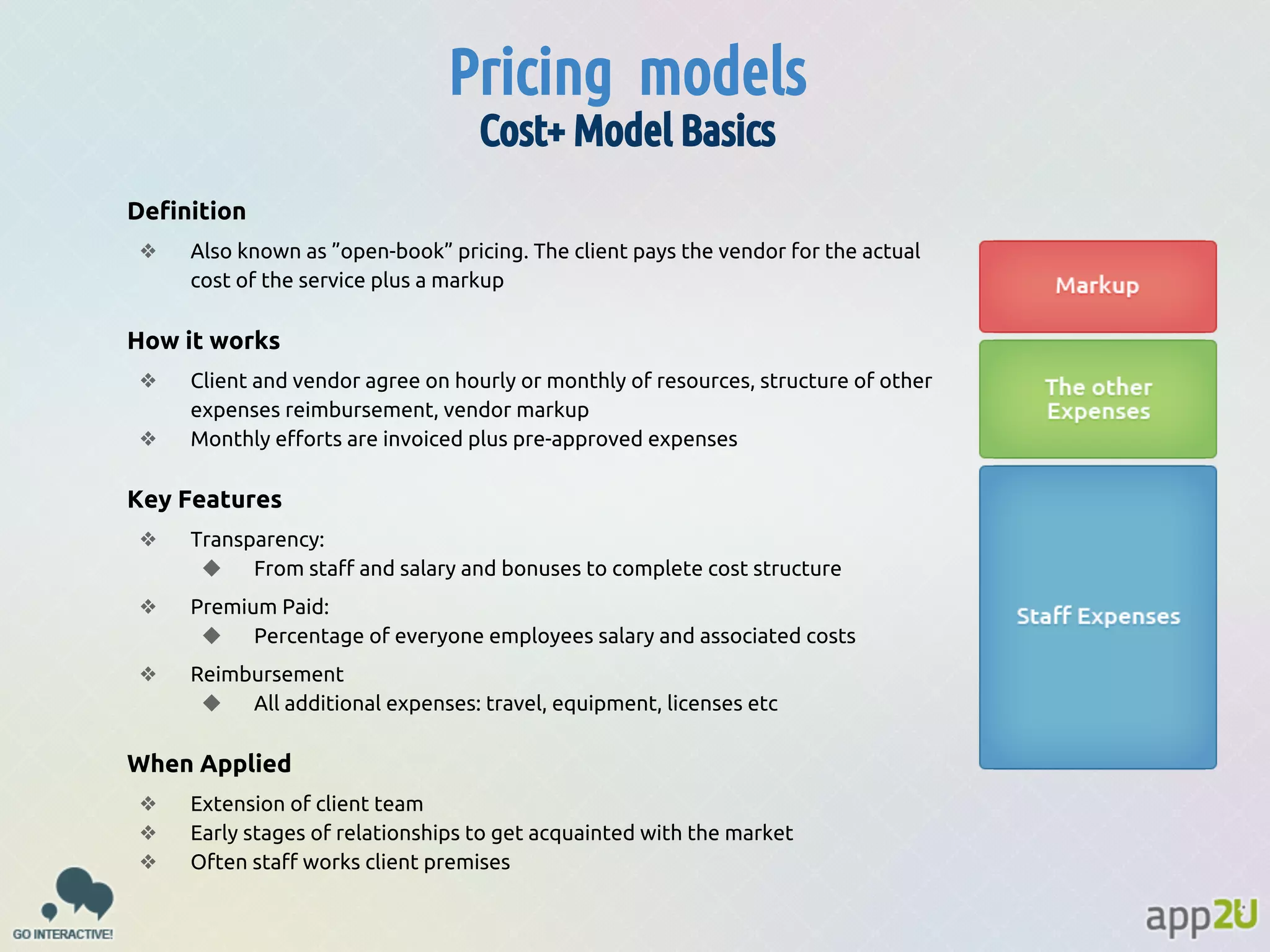 Pricing models
Cost+ Model Basics
Definition
❖

Also known as ”open-book” pricing. The client pays the vendor for the actual
cost of the service plus a markup

How it works
❖
❖

Client and vendor agree on hourly or monthly of resources, structure of other
expenses reimbursement, vendor markup
Monthly efforts are invoiced plus pre-approved expenses

Key Features
❖

Transparency:
◆
From staff and salary and bonuses to complete cost structure

❖

Premium Paid:
◆
Percentage of everyone employees salary and associated costs

❖

Reimbursement
◆
All additional expenses: travel, equipment, licenses etc

When Applied
❖
❖
❖

Extension of client team
Early stages of relationships to get acquainted with the market
Often staff works client premises

 