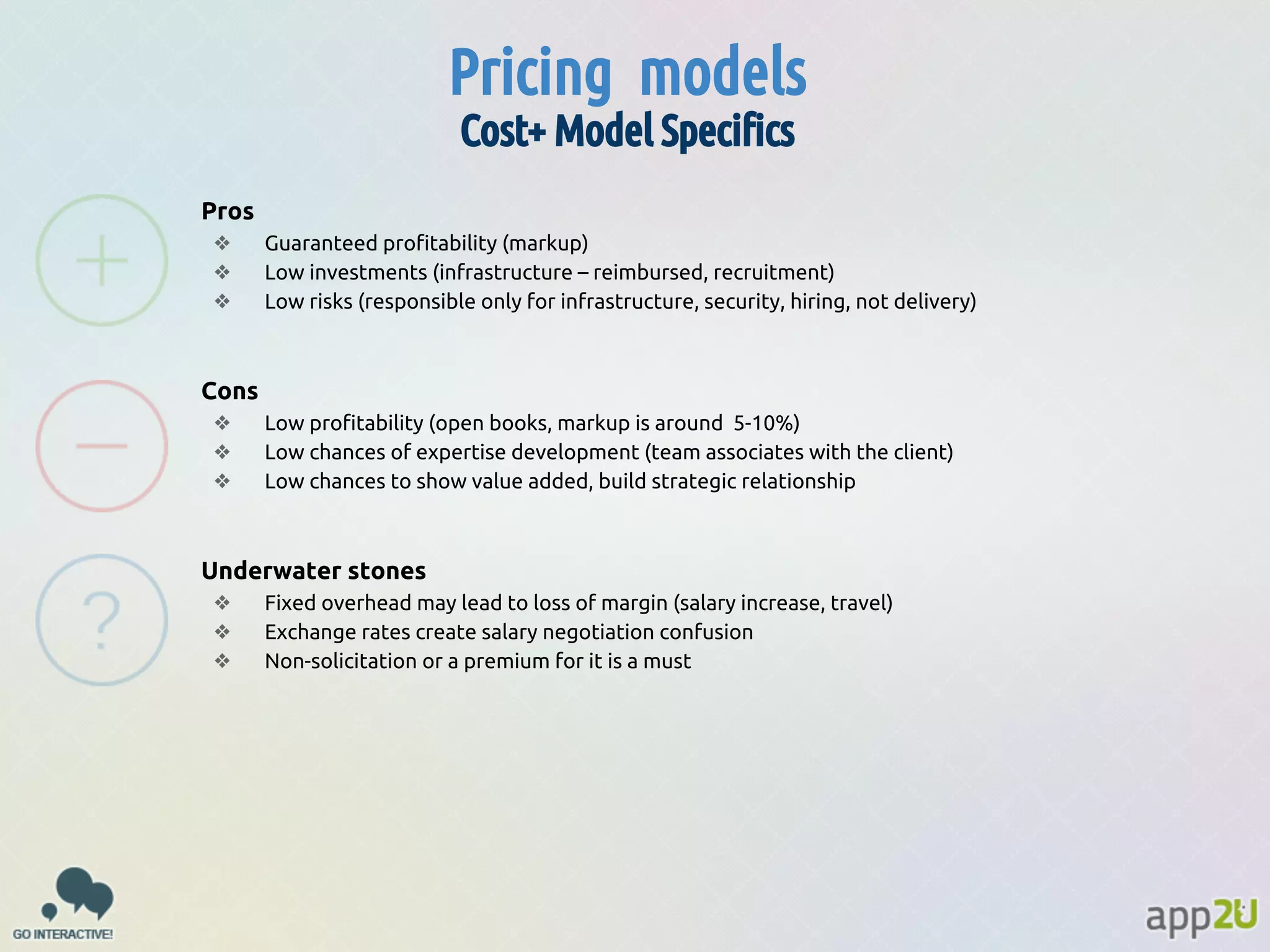Pricing models
Cost+ Model Specifics
Pros
❖
❖
❖

Guaranteed profitability (markup)
Low investments (infrastructure – reimbursed, recruitment)
Low risks (responsible only for infrastructure, security, hiring, not delivery)

Cons
❖
❖
❖

Low profitability (open books, markup is around 5-10%)
Low chances of expertise development (team associates with the client)
Low chances to show value added, build strategic relationship

Underwater stones
❖
❖
❖

Fixed overhead may lead to loss of margin (salary increase, travel)
Exchange rates create salary negotiation confusion
Non-solicitation or a premium for it is a must

 