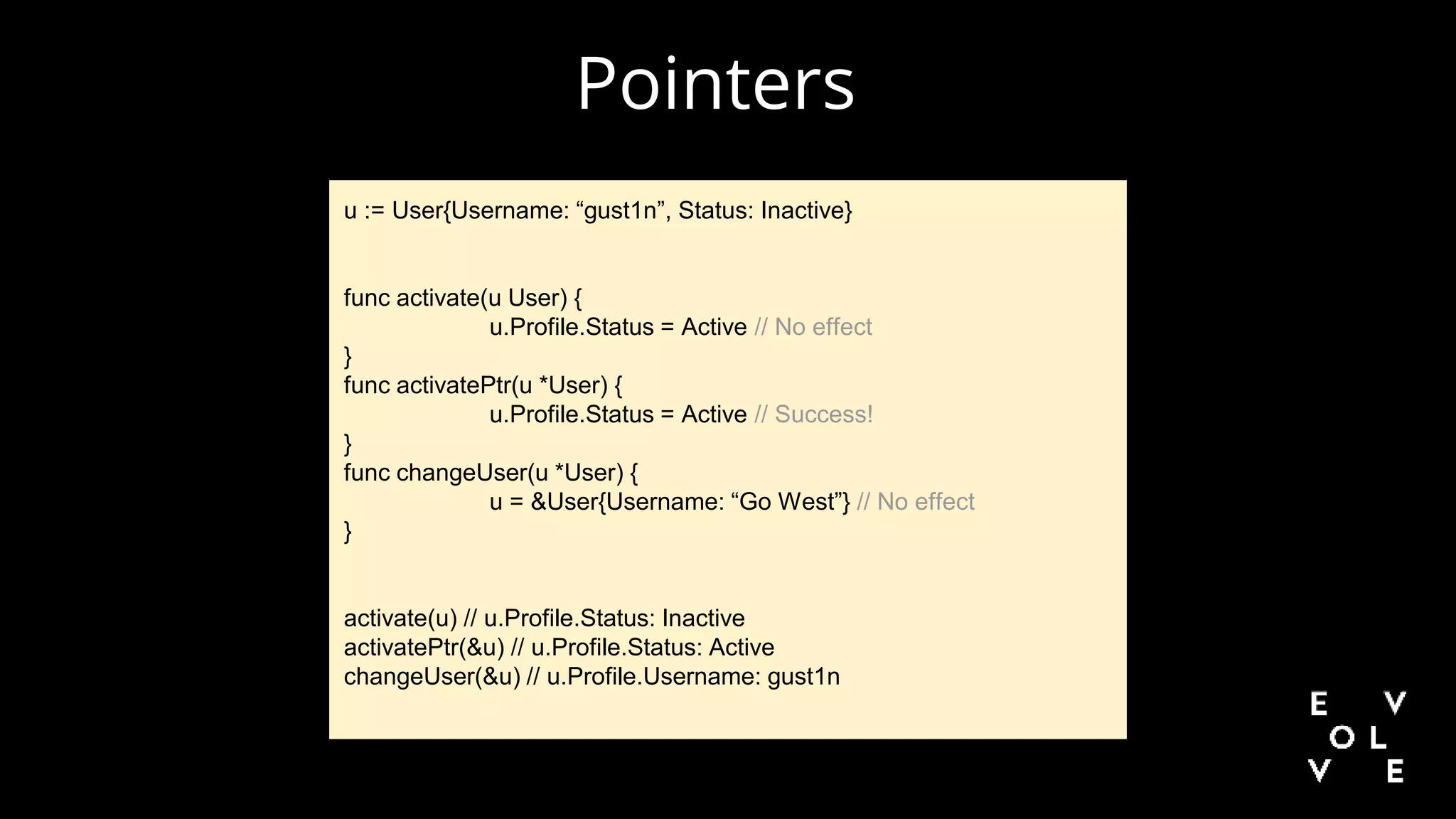 Pointers
u := User{Username: “gust1n”, Status: Inactive}
func activate(u User) {
u.Profile.Status = Active // No effect
}
func activatePtr(u *User) {
u.Profile.Status = Active // Success!
}
func changeUser(u *User) {
u = &User{Username: “Go West”} // No effect
}
activate(u) // u.Profile.Status: Inactive
activatePtr(&u) // u.Profile.Status: Active
changeUser(&u) // u.Profile.Username: gust1n
 