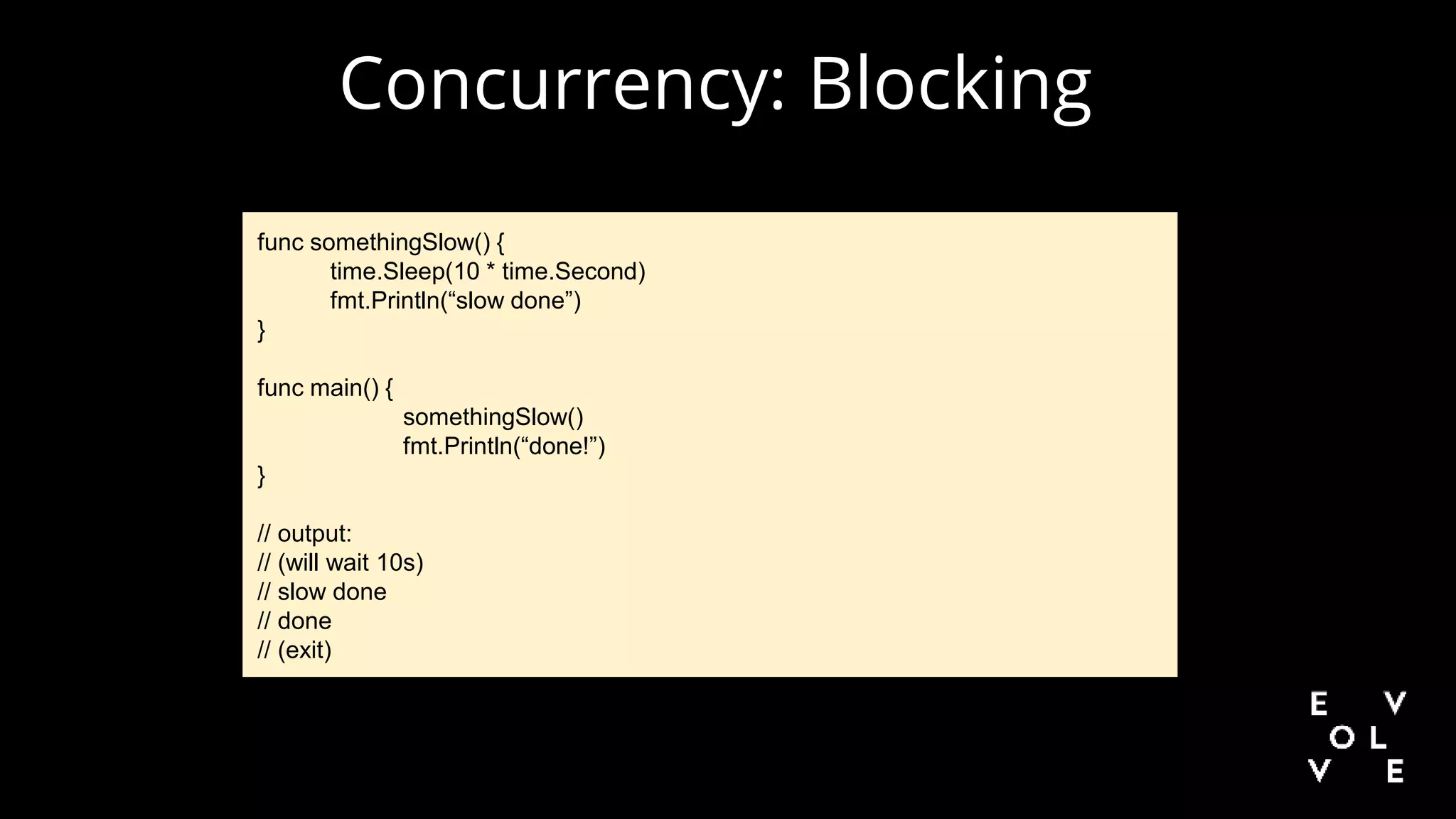 Concurrency: Blocking
func somethingSlow() {
time.Sleep(10 * time.Second)
fmt.Println(“slow done”)
}
func main() {
somethingSlow()
fmt.Println(“done!”)
}
// output:
// (will wait 10s)
// slow done
// done
// (exit)
 