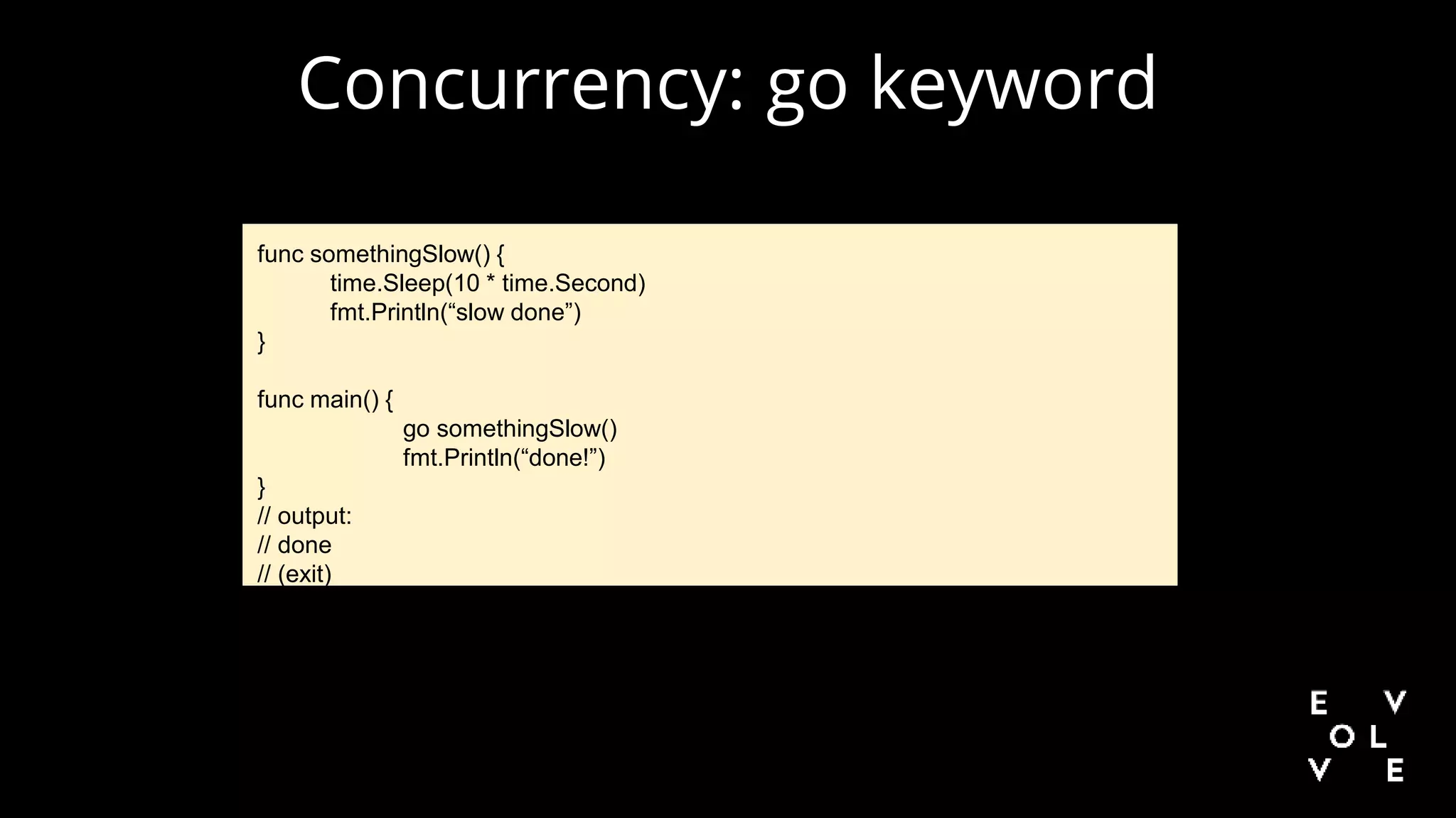 Concurrency: go keyword
func somethingSlow() {
time.Sleep(10 * time.Second)
fmt.Println(“slow done”)
}
func main() {
go somethingSlow()
fmt.Println(“done!”)
}
// output:
// done
// (exit)
 