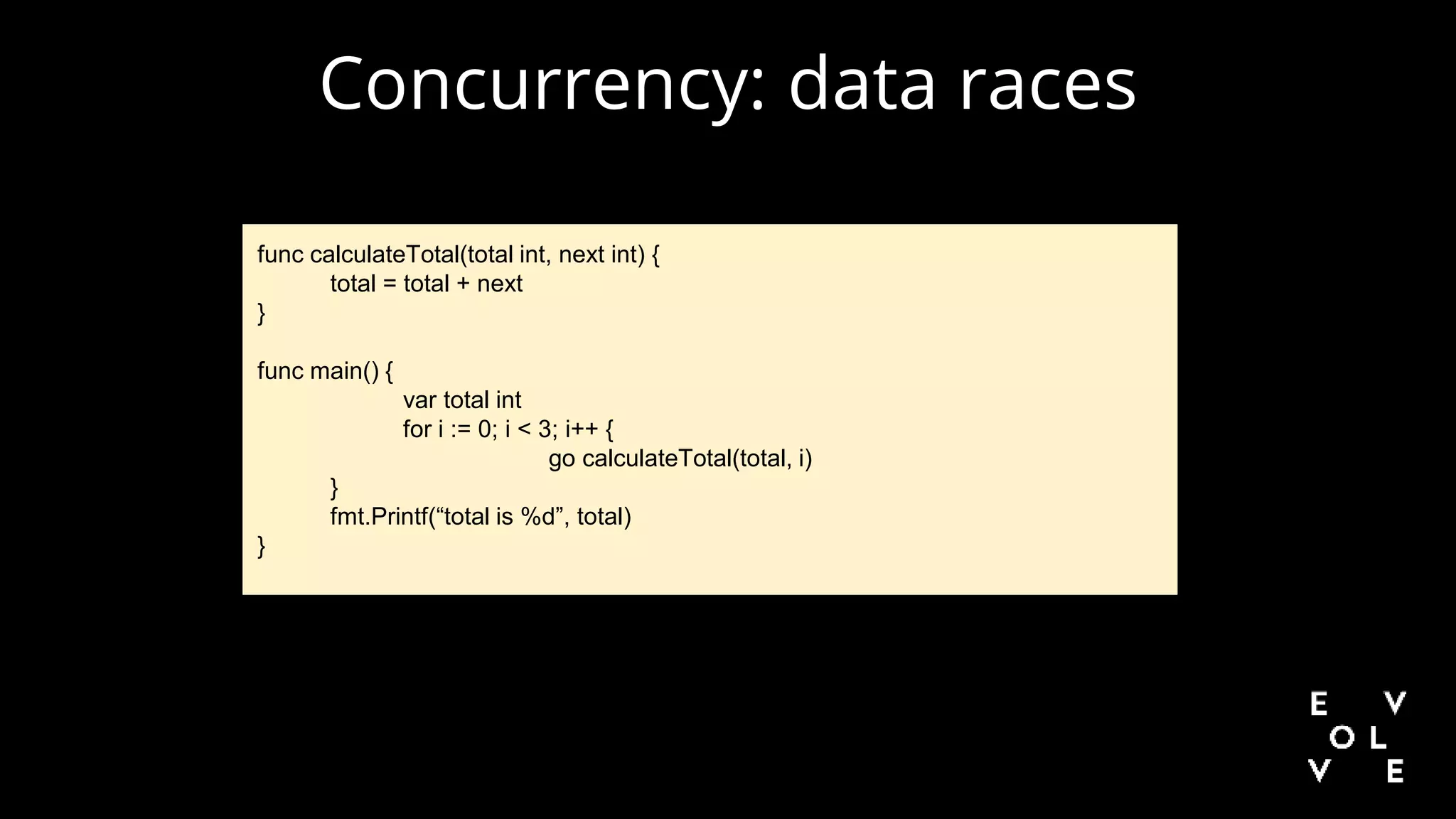 Concurrency: data races
func calculateTotal(total int, next int) {
total = total + next
}
func main() {
var total int
for i := 0; i < 3; i++ {
go calculateTotal(total, i)
}
fmt.Printf(“total is %d”, total)
}
 