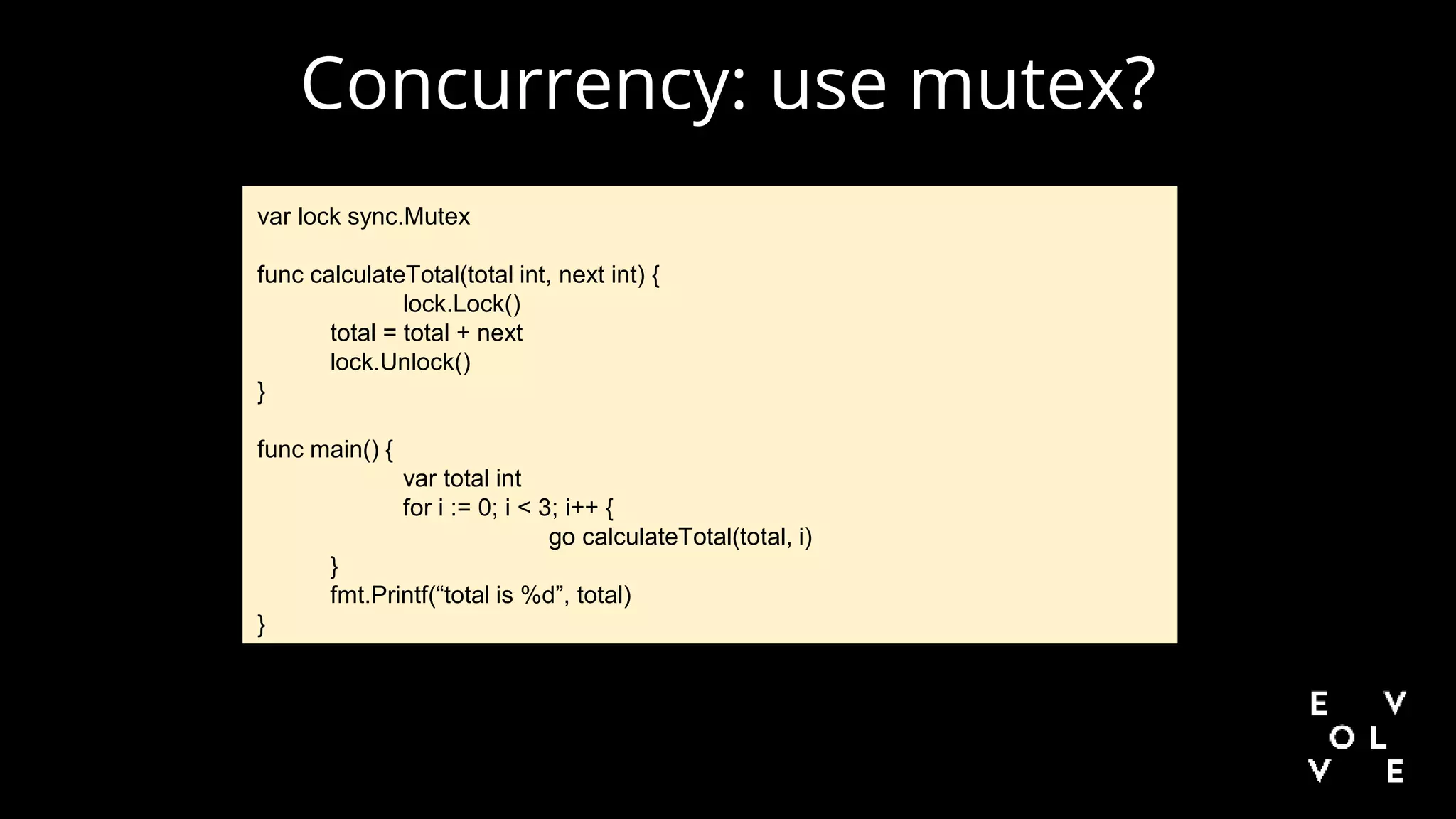 Concurrency: use mutex?
var lock sync.Mutex
func calculateTotal(total int, next int) {
lock.Lock()
total = total + next
lock.Unlock()
}
func main() {
var total int
for i := 0; i < 3; i++ {
go calculateTotal(total, i)
}
fmt.Printf(“total is %d”, total)
}
 